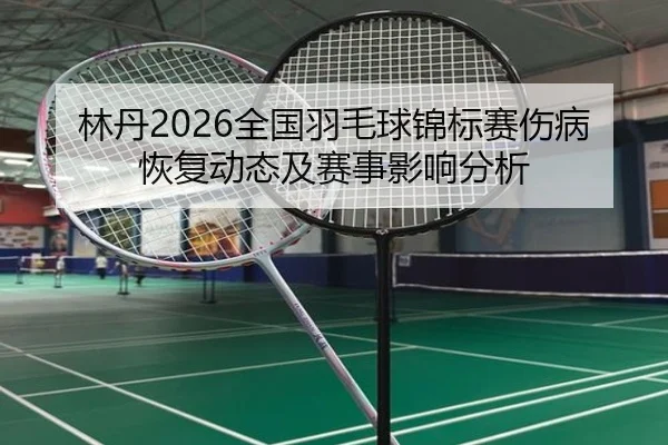 林丹2026全国羽毛球锦标赛伤病恢复动态及赛事影响分析